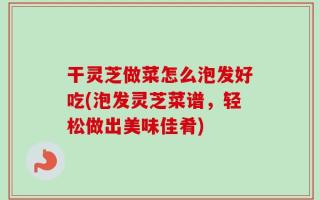 干灵芝做菜怎么泡发好吃(泡发灵芝菜谱，轻松做出美味佳肴)