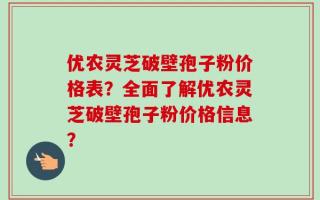 优农灵芝破壁孢子粉价格表？全面了解优农灵芝破壁孢子粉价格信息？