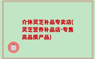 介休灵芝补品专卖店(灵芝营养补品店-专售高品质产品)