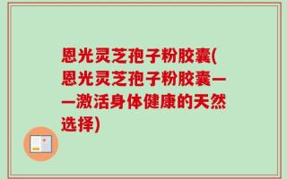 恩光灵芝孢子粉胶囊(恩光灵芝孢子粉胶囊——激活身体健康的天然选择)