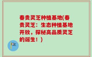 春贵灵芝种植基地(春贵灵芝：生态种植基地开放，探秘高品质灵芝的诞生！)