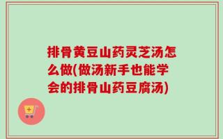 排骨黄豆山药灵芝汤怎么做(做汤新手也能学会的排骨山药豆腐汤)