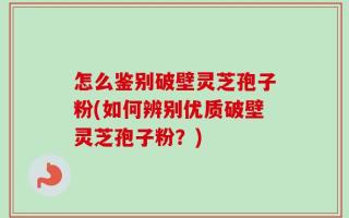 怎么鉴别破壁灵芝孢子粉(如何辨别优质破壁灵芝孢子粉？)
