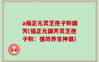 a福正元灵芝孢子粉国芳(福正元国芳灵芝孢子粉：强效养生神器)