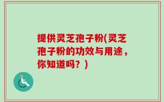 提供灵芝孢子粉(灵芝孢子粉的功效与用途，你知道吗？)