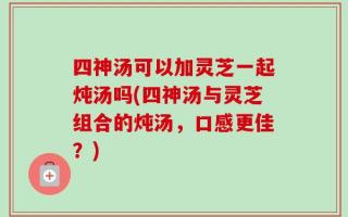 四神汤可以加灵芝一起炖汤吗(四神汤与灵芝组合的炖汤，口感更佳？)