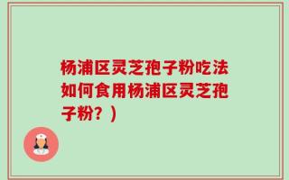 杨浦区灵芝孢子粉吃法如何食用杨浦区灵芝孢子粉？)