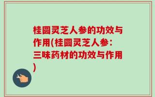 桂圆灵芝人参的功效与作用(桂圆灵芝人参：三味药材的功效与作用)
