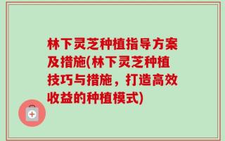 林下灵芝种植指导方案及措施(林下灵芝种植技巧与措施，打造高效收益的种植模式)