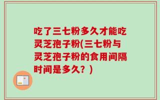 吃了三七粉多久才能吃灵芝孢子粉(三七粉与灵芝孢子粉的食用间隔时间是多久？)