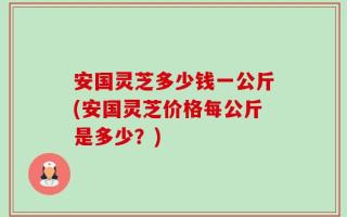 安国灵芝多少钱一公斤(安国灵芝价格每公斤是多少？)