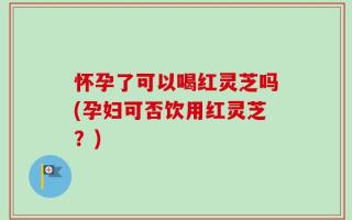 怀孕了可以喝红灵芝吗(孕妇可否饮用红灵芝？)
