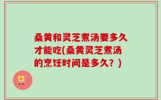 桑黄和灵芝煮汤要多久才能吃(桑黄灵芝煮汤的烹饪时间是多久？)