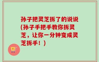 孙子把灵芝拆了的说说(孙子手把手教你拆灵芝，让你一分钟变成灵芝拆手！)
