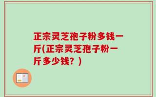 正宗灵芝孢子粉多钱一斤(正宗灵芝孢子粉一斤多少钱？)