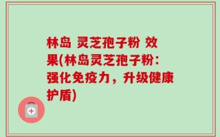 林岛 灵芝孢子粉 效果(林岛灵芝孢子粉：强化免疫力，升级健康护盾)