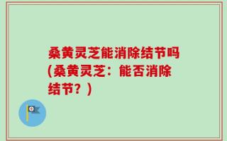 桑黄灵芝能消除结节吗(桑黄灵芝：能否消除结节？)