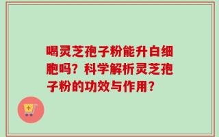 喝灵芝孢子粉能升白细胞吗？科学解析灵芝孢子粉的功效与作用？