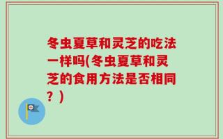 冬虫夏草和灵芝的吃法一样吗(冬虫夏草和灵芝的食用方法是否相同？)