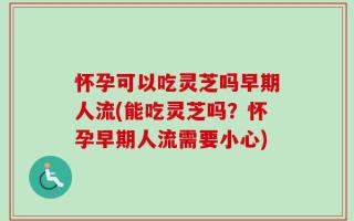怀孕可以吃灵芝吗早期人流(能吃灵芝吗？怀孕早期人流需要小心)