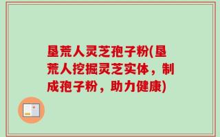 垦荒人灵芝孢子粉(垦荒人挖掘灵芝实体，制成孢子粉，助力健康)