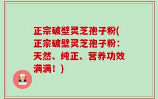 正宗破壁灵芝孢子粉(正宗破壁灵芝孢子粉：天然、纯正、营养功效满满！)
