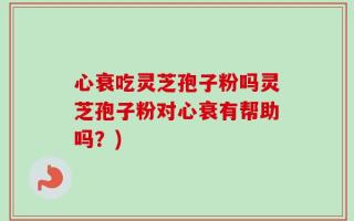 心衰吃灵芝孢子粉吗灵芝孢子粉对心衰有帮助吗？)