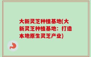 大新灵芝种植基地(大新灵芝种植基地：打造本地原生灵芝产业)