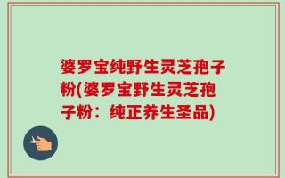 婆罗宝纯野生灵芝孢子粉(婆罗宝野生灵芝孢子粉：纯正养生圣品)