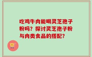 吃鸡牛肉能喝灵芝孢子粉吗？探讨灵芝孢子粉与肉类食品的搭配？