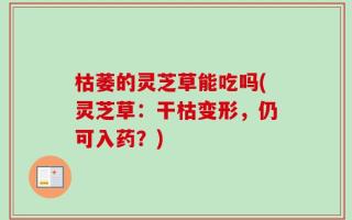 枯萎的灵芝草能吃吗(灵芝草：干枯变形，仍可入药？)