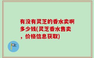 有没有灵芝的香水卖啊多少钱(灵芝香水售卖，价格信息获取)