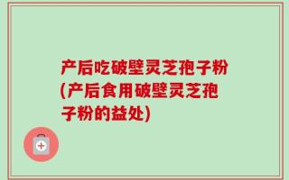产后吃破壁灵芝孢子粉(产后食用破壁灵芝孢子粉的益处)