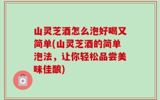 山灵芝酒怎么泡好喝又简单(山灵芝酒的简单泡法，让你轻松品尝美味佳酿)