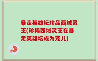 暴走英雄坛珍品西域灵芝(珍稀西域灵芝在暴走英雄坛成为宠儿)