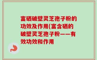 富硒破壁灵芝孢子粉的功效及作用(富含硒的破壁灵芝孢子粉——有效功效和作用