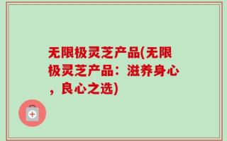 无限极灵芝产品(无限极灵芝产品：滋养身心，良心之选)