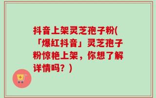 抖音上架灵芝孢子粉(「爆红抖音」灵芝孢子粉惊艳上架，你想了解详情吗？)