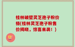 桂林破壁灵芝孢子粉价格(桂林灵芝孢子粉售价揭晓，惊喜来袭！)