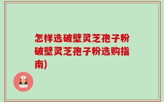 怎样选破壁灵芝孢子粉破壁灵芝孢子粉选购指南)