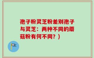 孢子粉灵芝粉差别孢子与灵芝：两种不同的蘑菇粉有何不同？)