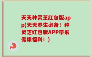 天天种灵芝红包版app(天天养生必备！种灵芝红包版APP带来健康福利！)