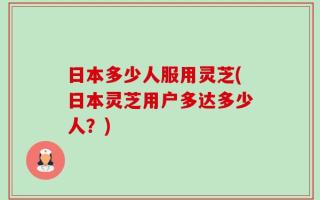 日本多少人服用灵芝(日本灵芝用户多达多少人？)