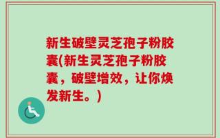 新生破壁灵芝孢子粉胶囊(新生灵芝孢子粉胶囊，破壁增效，让你焕发新生。)