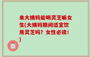 来大姨妈能喝灵芝嘛女生(大姨妈期间适宜饮用灵芝吗？女性必读！)