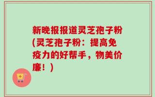 新晚报报道灵芝孢子粉(灵芝孢子粉：提高免疫力的好帮手，物美价廉！)