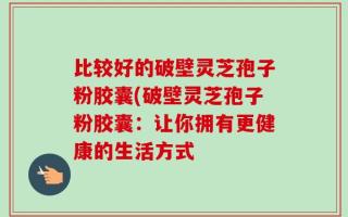 比较好的破壁灵芝孢子粉胶囊(破壁灵芝孢子粉胶囊：让你拥有更健康的生活方式