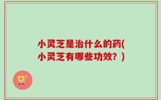 小灵芝是治什么的药(小灵芝有哪些功效？)
