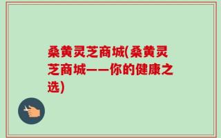 桑黄灵芝商城(桑黄灵芝商城——你的健康之选)