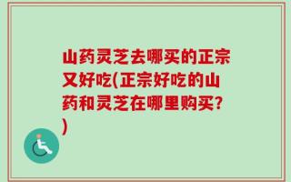 山药灵芝去哪买的正宗又好吃(正宗好吃的山药和灵芝在哪里购买？)
